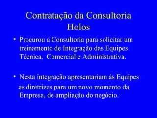 Contratação da Consultoria Holos Procurou a Consultoria para solicitar um treinamento de Integração das Equipes Técnica,  Comercial e Administrativa. Nesta integração apresentariam às Equipes  as diretrizes para um novo momento da Empresa, de ampliação do negócio.  