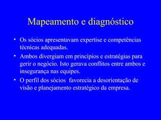 Mapeamento e diagnóstico Os sócios apresentavam expertise e competências técnicas adequadas. Ambos divergiam em princípios e estratégias para gerir o negócio. Isto gerava conflitos entre ambos e insegurança nas equipes.  O perfil dos sócios  favorecia a desorientação de visão e planejamento estratégico da empresa.  