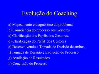 Evolução do Coaching a) Mapeamento e diagnóstico do problema.  b) Consciência do processo aos Gestores c) Clarificação dos Papéis dos Gestores. d) Clarificação do Perfil  dos Gestores e) Desenvolvendo a Tomada de Decisão de ambos. f) Tomada de Decisão e Evolução do Processo g) Avaliação de Resultados h) Conclusão do Processo 