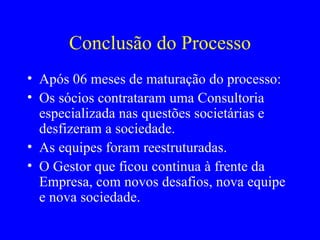 Conclusão do Processo Após 06 meses de maturação do processo:  Os sócios contrataram uma Consultoria especializada nas questões societárias e desfizeram a sociedade.  As equipes foram reestruturadas. O Gestor que ficou continua à frente da Empresa, com novos desafios, nova equipe e nova sociedade. 