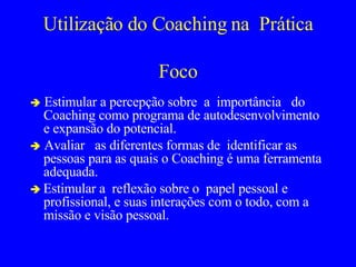 Utilização do Coaching na  Prática Foco    Estimular a percepção sobre   a  importância  do Coaching como programa de autodesenvolvimento e expansão do potencial.    Avaliar  as diferentes formas de  identificar as pessoas para as quais o Coaching é uma ferramenta adequada.     Estimular a  reflexão sobre o  papel pessoal e profissional, e suas interações com o todo, com a missão e visão pessoal.  