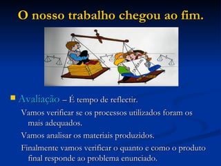 O nosso trabalho chegou ao fim. Avaliação  – É tempo de reflectir. Vamos verificar se os processos utilizados foram os mais adequados. Vamos analisar os materiais produzidos. Finalmente vamos verificar o quanto e como o produto final responde ao problema enunciado. 