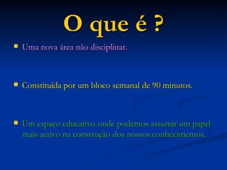 O que é ? Uma nova área não disciplinar. Constituída por um bloco semanal de 90 minutos. Um espaço educativo onde podemos assumir um papel mais activo na construção dos nossos conhecimentos. 