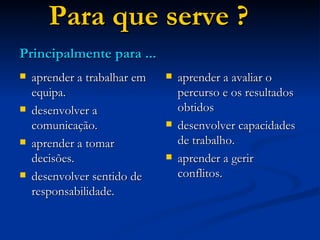 Para que serve ? aprender a trabalhar em equipa. desenvolver a comunicação. aprender a tomar decisões. desenvolver sentido de responsabilidade. aprender a avaliar o percurso e os resultados obtidos desenvolver capacidades de trabalho. aprender a gerir conflitos. Principalmente para ... 