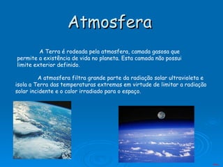 Atmosfera   A Terra é rodeada pela atmosfera, camada gasosa que permite a existência de vida no planeta. Esta camada não possui limite exterior definido.  A atmosfera filtra grande parte da radiação solar ultravioleta e isola a Terra das temperaturas extremas em virtude de limitar a radiação solar incidente e o calor irradiado para o espaço. Menu 