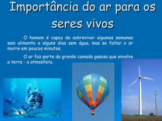 Importância do ar para os seres vivos O homem é capaz de sobreviver algumas semanas sem alimento e alguns dias sem água, mas se faltar o ar morre em poucos minutos. O ar faz parte da grande camada gasosa que envolve a terra - a atmosfera. Menu 