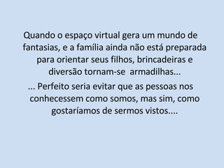 Quando o espaço virtual gera um mundo de fantasias, e a família ainda não está preparada para orientar seus filhos, brincadeiras e diversão tornam-se  armadilhas... ... Perfeito seria evitar que as pessoas nos conhecessem como somos, mas sim, como gostaríamos de sermos vistos.... 