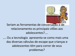 Seriam as ferramentas de conversação e de relacionamento os principais vilões aos adolescentes?.... .... Ou a tecnologia  apresenta-se como mais uma das diversas válvulas de escape que crianças e adolescentes têm para correr de seus problemas? 