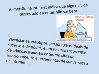 A imersão na internet indica que algo na vida destes adolescentes não vai bem.... Vivenciar estereótipos, personagens ideais de sucesso e de poder, é um recurso recorrente de crianças e adolescentes em sites de relacionamento e ferramentas de conversação na internet....  