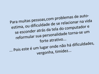 Para muitas pessoas,com problemas de auto-estima, ou dificuldade de se relacionar na vida se esconder atrás da tela do computador e reformular sua personalidade torna-se um forte atrativo... ... Pois este é um lugar onde não há dificuldades, vergonha, timidez... 