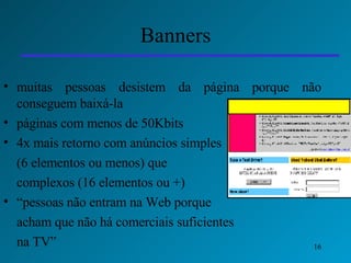 Banners muitas pessoas desistem da página porque não conseguem baixá-la páginas com menos de 50Kbits  4x mais retorno com anúncios simples  (6 elementos ou menos) que  complexos (16 elementos ou +) “ pessoas não entram na Web porque  acham que não há comerciais suficientes  na TV” 