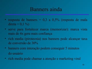 Banners ainda resposta de banners = 0,3 a 0,5% (resposta de mala direta = 0,1 %) serve para fortalecer marca (memorizar): marca vista mais de 4x gera mais confiança rich media (pirotecnia) nos banners pode alcançar taxa de conversão de 30%  banners com interação podem conseguir 5 minutos  do usuário rich media pode chamar a atenção e marketing viral 