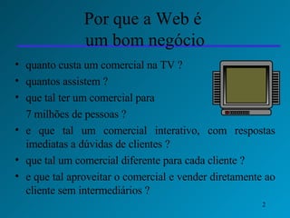 Por que a Web é  um bom negócio quanto custa um comercial na TV ?  quantos assistem ? que tal ter um comercial para  7 milhões de pessoas ?  e que tal um comercial interativo, com respostas imediatas a dúvidas de clientes ? que tal um comercial diferente para cada cliente ? e que tal aproveitar o comercial e vender diretamente ao cliente sem intermediários ? 
