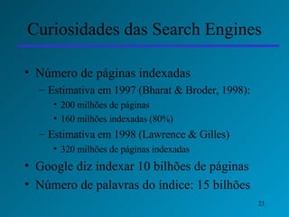 Curiosidades das Search Engines Número de páginas indexadas Estimativa em 1997 (Bharat & Broder, 1998):  200 milhões de páginas 160 milhões indexadas (80%) Estimativa em 1998 (Lawrence & Gilles) 320 milhões de páginas indexadas Google diz indexar 10 bilhões de páginas Número de palavras do índice: 15 bilhões 