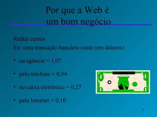 Por que a Web é  um bom negócio Reduz custos Ex: uma transação bancária custa (em dólares) na agência = 1,07 pelo telefone = 0,54 no caixa eletrônico = 0,27 pela Internet = 0,10 