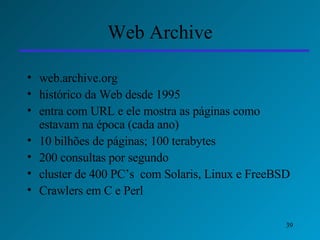 Web Archive web.archive.org histórico da Web desde 1995 entra com URL e ele mostra as páginas como estavam na época (cada ano) 10 bilhões de páginas; 100 terabytes 200 consultas por segundo cluster de 400 PC’s  com Solaris, Linux e FreeBSD Crawlers em C e Perl 