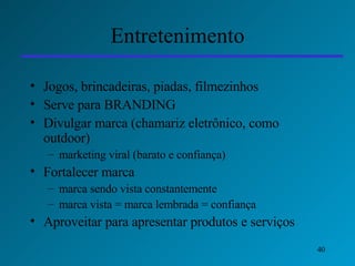 Entretenimento Jogos, brincadeiras, piadas, filmezinhos Serve para BRANDING Divulgar marca (chamariz eletrônico, como outdoor) marketing viral (barato e confiança) Fortalecer marca marca sendo vista constantemente marca vista = marca lembrada = confiança Aproveitar para apresentar produtos e serviços 