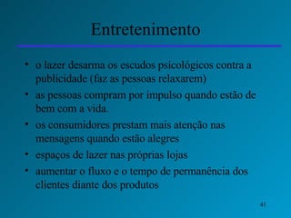 Entretenimento o lazer desarma os escudos psicológicos contra a publicidade (faz as pessoas relaxarem)  as pessoas compram por impulso quando estão de bem com a vida.  os consumidores prestam mais atenção nas mensagens quando estão alegres   espaços de lazer nas próprias lojas   aumentar o fluxo e o tempo de permanência dos clientes diante dos produtos 