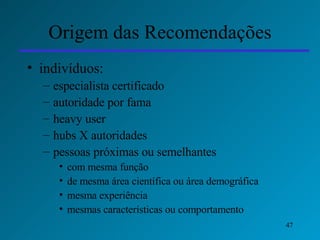Origem das Recomendações indivíduos:  especialista certificado  autoridade por fama heavy user hubs X autoridades pessoas próximas ou semelhantes  com mesma função de mesma área científica ou área demográfica mesma experiência mesmas características ou comportamento 