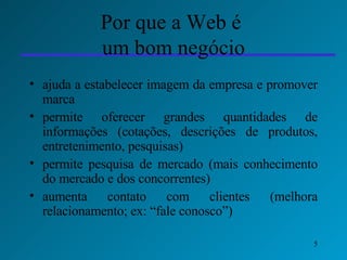 Por que a Web é  um bom negócio ajuda a estabelecer imagem da empresa e promover marca permite oferecer grandes quantidades de informações (cotações, descrições de produtos, entretenimento, pesquisas) permite pesquisa de mercado (mais conhecimento do mercado e dos concorrentes) aumenta contato com clientes (melhora relacionamento; ex: “fale conosco”)  