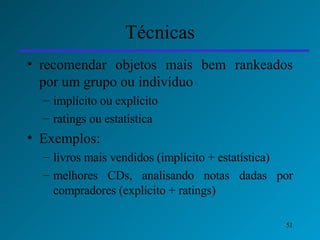 Técnicas recomendar objetos mais bem rankeados por um grupo ou indivíduo  implícito ou explícito ratings ou estatística Exemplos: livros mais vendidos (implícito + estatística) melhores CDs, analisando notas dadas por compradores (explícito + ratings) 
