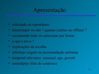 Apresentação solicitada ou espontânea interromper ou não ? quando (online ou offline) ? recomendar tudo ou selecionar por limiar o que é novo ? explicações da escolha informar origem ou recomendação anônima temporal relevance: seasonal, age, growth serendipity (fora do contexto) 
