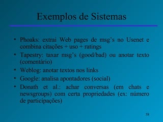 Exemplos de Sistemas Phoaks: extrai Web pages de msg’s no Usenet e combina citações + uso + ratings Tapestry: taxar msg’s (good/bad) ou anotar texto (comentário) Weblog: anotar textos nos links Google: analisa apontadores (social) Donath et al.: achar conversas (em chats e newsgroups) com certa propriedades (ex: número de participações) 