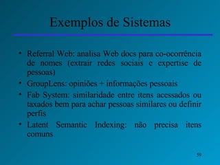 Exemplos de Sistemas Referral Web: analisa Web docs para co-ocorrência de nomes (extrair redes sociais e expertise de pessoas) GroupLens: opiniões + informações pessoais Fab System: similaridade entre itens acessados ou taxados bem para achar pessoas similares ou definir perfis Latent Semantic Indexing: não precisa itens comuns 