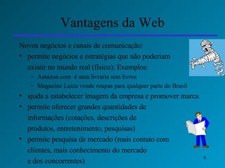Vantagens da Web Novos negócios e canais de comunicação: permite negócios e estratégias que não poderiam  existir no mundo real (físico); Exemplos: Amazon.com  é uma livraria sem livros Magazine Luiza vende roupas para qualquer parte do Brasil ajuda a estabelecer imagem da empresa e promover marca permite oferecer grandes quantidades de  informações (cotações, descrições de  produtos, entretenimento, pesquisas) permite pesquisa de mercado (mais contato com  clientes, mais conhecimento do mercado  e dos concorrentes) 