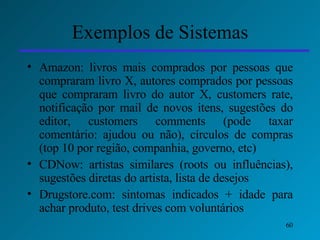 Exemplos de Sistemas Amazon: livros mais comprados por pessoas que compraram livro X, autores comprados por pessoas que compraram livro do autor X, customers rate, notificação por mail de novos itens, sugestões do editor, customers comments (pode taxar comentário: ajudou ou não), círculos de compras (top 10 por região, companhia, governo, etc) CDNow: artistas similares (roots ou influências), sugestões diretas do artista, lista de desejos Drugstore.com: sintomas indicados + idade para achar produto, test drives com voluntários 