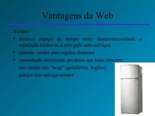 Vantagens da Web Vendas: diminui espaço de tempo entre desejo/necessidade e satisfação (reduz-se a zero pelo auto-serviço) permite vendas  para regiões distantes  constatação americana: produtos que mais crescem  em vendas são “large” (geladeiras, fogões),  porque tem entrega sempre 