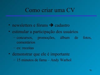 Como criar uma CV newsletters e fóruns    cadastro   estimular a participação dos usuários  concursos, promoções, álbum de fotos, comentários ex: receitas demonstrar que ele é importante  15 minutos de fama – Andy Warhol 