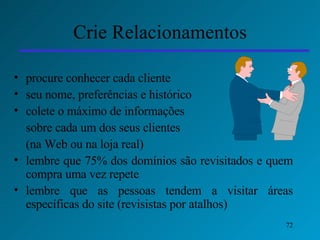 Crie Relacionamentos procure conhecer cada cliente seu nome, preferências e histórico colete o máximo de informações  sobre cada um dos seus clientes  (na Web ou na loja real) lembre que 75% dos domínios são revisitados e quem compra uma vez repete lembre que as pessoas tendem a visitar áreas específicas do site (revisistas por atalhos) 