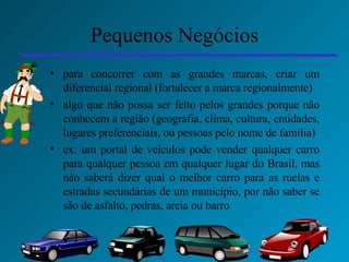 Pequenos Negócios para concorrer com as grandes marcas, criar um diferencial regional (fortalecer a marca regionalmente) algo que não possa ser feito pelos grandes porque não conhecem a região (geografia, clima, cultura, entidades, lugares preferenciais, ou pessoas pelo nome de família) ex: um portal de veículos pode vender qualquer carro para qualquer pessoa em qualquer lugar do Brasil, mas não saberá dizer qual o melhor carro para as ruelas e estradas secundárias de um município, por não saber se são de asfalto, pedras, areia ou barro 