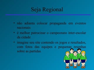 Seja Regional não adianta colocar propaganda em eventos nacionais é melhor patrocinar o campeonato inter-escolar da cidade  imagine seu site contendo os jogos e resultados, com fotos das equipes e pequenas resenhas sobre as partidas 