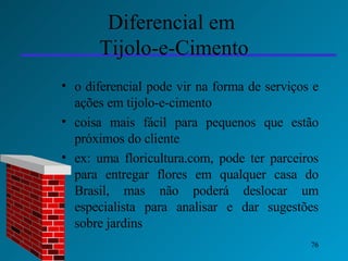 Diferencial em  Tijolo-e-Cimento o diferencial pode vir na forma de serviços e ações em tijolo-e-cimento coisa mais fácil para pequenos que estão próximos do cliente  ex: uma floricultura.com, pode ter parceiros para entregar flores em qualquer casa do Brasil, mas não poderá deslocar um especialista para analisar e dar sugestões sobre jardins 