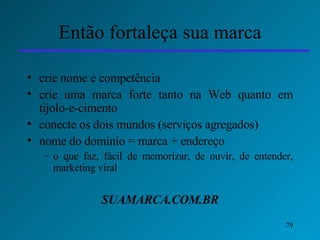 Então fortaleça sua marca crie nome e competência  crie uma marca forte tanto na Web quanto em tijolo-e-cimento conecte os dois mundos (serviços agregados) nome do domínio = marca + endereço  o que faz, fácil de memorizar, de ouvir, de entender, marketing viral SUAMARCA.COM.BR 