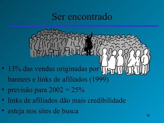 Ser encontrado 13% das vendas originadas por   banners e  links de afiliados (1999)  previsão para 2002 = 25% links de afiliados dão mais credibilidade  esteja nos sites de busca 