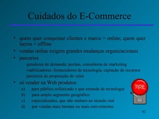 Cuidados do E-Commerce quem quer conquistar clientes e marca = online; quem quer lucros = offline vendas online exigem grandes mudanças organizacionais parcerios geradores de demanda: portais, consultoria de marketing viabilizadores: fornecedores de tecnologia, captação de recursos parceiros de proposição de valor só vender na Web produtos  a)      para público sofisticado e que entende de tecnologia b)      para amplo segmento geográfico c)      especializados, que não tenham no mundo real d)      por vendas mais baratas ou mais convenientes 