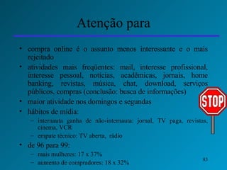 Atenção para compra online é o assunto menos interessante e o mais rejeitado atividades mais freqüentes: mail, interesse profissional, interesse pessoal, notícias, acadêmicas, jornais, home banking, revistas, música, chat, download, serviços públicos, compras (conclusão: busca de informações) maior atividade nos domingos e segundas  hábitos de mídia:  internauta ganha de não-internauta: jornal, TV paga, revistas, cinema, VCR empate técnico: TV aberta,  rádio de 96 para 99: mais mulheres: 17 x 37% aumento de compradores: 18 x 32% 
