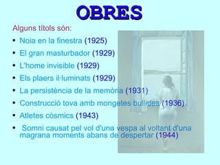 OBRES Alguns títols són: Noia en la finestra  (1925) El gran masturbador  (1929) L'home invisible  (1929) Els plaers il·luminats  (1929) La persistència de la memòria  (1931) Construcció tova amb mongetes bullides  (1936) Atletes còsmics  (1943) Somni causat pel vol d'una vespa al voltant d'una magrana moments abans de despertar  (1944) 