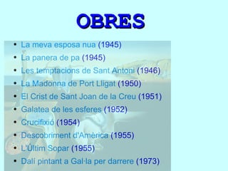 OBRES La meva esposa nua  (1945) La panera de pa  (1945) Les temptacions de Sant Antoni  (1946) La Madonna de Port Lligat  (1950) El Crist de Sant Joan de la Creu  (1951) Galatea de les esferes  (1952) Crucifixió  (1954) Descobriment d'Amèrica  (1955) L'Últim Sopar  (1955) Dalí pintant a Gal·la per darrere  (1973) 