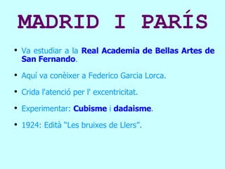 MADRID I PARÍS Va estudiar a la  Real Academia de Bellas Artes de San Fernando . Aquí va conèixer a Federico Garcia Lorca. Crida l'atenció per l' excentricitat.  Experimentar:   Cubisme  i  dadaisme . 1924: Edità “Les bruixes de Llers”. 