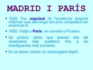 MADRID I PARÍS 1926: Fou  expulsat  de l'academia després d'afirmar que allá ningú era prou competent per examinar-lo. 1926: Viatjà a  París , on coneixé a Picasso. Va produir obres que anaven des del classicisme més acadèmic fins a les avantguardes més punteres. Es va deixar créixer un extravagant bigoti.  