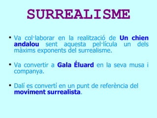 SURREALISME Va col·laborar en la realització de  Un chien andalou  sent aquesta pel·lícula un dels màxims exponents del surrealisme.   Va convertir a  Gala Éluard  en la seva musa i companya. Dalí es convertí en un punt de referència del  moviment surrealista . 
