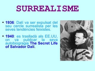 SURREALISME 1936 : Dalí va ser expulsat del seu cercle surrealista per les seves tendències feixistes. 1940 : es traslladà als EE.UU, on va publicar la seva autobiogragia   The Secret Life of Salvador Dalí . 