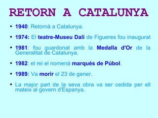 RETORN A CATALUNYA 1940 : Re tornà a Catalunya. 1974:  El  teatre-Museu Dalí  de Figueres fou inaugurat  1981 : fou guardonat amb la  Medalla d'Or  de la Generalitat de Catalunya. 1982 : el rei el nomenà  marquès de Púbol . 1989 :   Va  morir  el 23 de gener. La major part de la seva obra va ser cedida per ell mateix al govern d'Espanya. 