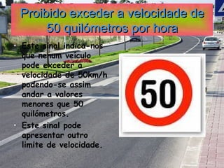 Proibido exceder a velocidade de 50 quilómetros por hora Este sinal indica-nos que nenum veículo pode exceder a velocidade de 50km/h podendo-se assim andar a valores menores que 50 quilómetros. Este sinal pode apresentar outro limite de velocidade. 