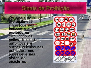 Sinais de Proibição Os sinais de proibição são sinais que nos indicam o que é proibido na circulação de peões, bicicletas, automóveis e outros veículos nas estradas, nos passeios e nas pistas de bicicletas .   