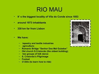 RIO MAU It’ s the biggest locality of Vila do Conde since 1853  around 1973 inhabitants 330 km far from Lisbon We have: tapestry and textile industries agriculture; Romanic Bridge “Senhor Dos Mal Guiados” Old church S.Cristovão (the oldest building);  two groups of folk dance S. Cristovão’s Pilgrimage  Footsal O Sítio  (to learn how to ride) 